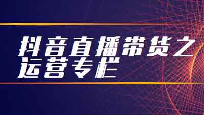 抖音副业《抖音直播带货之运营专栏》视频教程